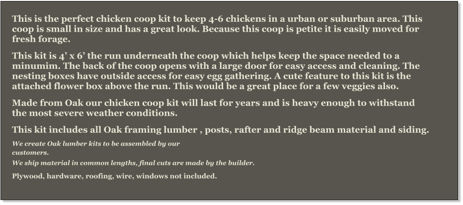 This is the perfect chicken coop kit to keep 4-6 chickens in a urban or suburban area. This coop is small in size and has a great look. Because this coop is petite it is easily moved for fresh forage. This kit is 4’ x 6’ the run underneath the coop which helps keep the space needed to a minumim. The back of the coop opens with a large door for easy access and cleaning. The nesting boxes have outside access for easy egg gathering. A cute feature to this kit is the attached flower box above the run. This would be a great place for a few veggies also.  Made from Oak our chicken coop kit will last for years and is heavy enough to withstand the most severe weather conditions.   This kit includes all Oak framing lumber , posts, rafter and ridge beam material and siding.  We create Oak lumber kits to be assembled by our   customers.  We ship material in common lengths, final cuts are made by the builder.  Plywood, hardware, roofing, wire, windows not included.