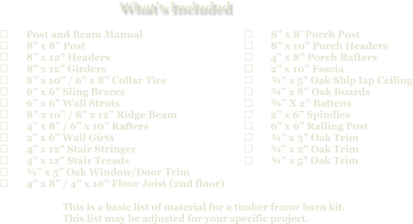 This is a basic list of material for a timber frame barn kit. This list may be adjusted for your specific project.  	Post and Beam Manual 	8” x 8” Post 	8” x 12” Headers 	8” x 12” Girders 	8” x 10” / 6” x 8” Collar Ties 	6” x 6” Sling Braces 	6” x 6” Wall Struts 	8” x 10” / 8” x 12” Ridge Beam 	4” x 8” / 6” x 10” Rafters 	2” x 6” Wall Girts 	4” x 12” Stair Stringer 	4” x 12” Stair Treads 	¾” x 5” Oak Window/Door Trim 	4” x 8” / 4” x 10” Floor Joist (2nd floor)   	8” x 8’ Porch Post 	8” x 10” Porch Headers 	4” x 8” Porch Rafters 	2” x 10” Fascia 	¾” x 5” Oak Ship lap Ceiling 	¾” x 8” Oak Boards 	¾” X 2” Battens 	2” x 6” Spindles 	6” x 6” Railing Post 	¾” x 3” Oak Trim 	¾” x 2” Oak Trim 	¾” x 5” Oak Trim What’s Included