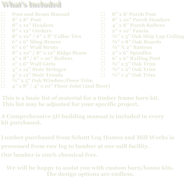 	8” x 8’ Porch Post 	8” x 10” Porch Headers 	4” x 8” Porch Rafters 	2” x 10” Fascia 	¾” x 5” Oak Ship Lap Ceiling 	¾” x 8” Oak Boards 	¾” X 2” Battens 	2” x 6” Spindles 	6” x 6” Railing Post 	¾” x 3” Oak Trim 	¾” x 2” Oak Trim 	¾” x 5” Oak Trim                            A Comprehensive 3D building manual is included in every  kit purchased.  Lumber purchased from Schutt Log Homes and Mill Works is  processed from raw log to lumber at our mill facility. Our lumber is 100% chemical free.   We will be happy to assist you with custom barn/house kits.   The design options are endless.   This is a basic list of material for a timber frame barn kit. This list may be adjusted for your specific project.  	Post and Beam Manual 	8” x 8” Post 	8” x 12” Headers 	8” x 12” Girders 	8” x 10” / 6” x 8” Collar Ties 	6” x 6” Sling Braces 	6” x 6” Wall Struts 	8” x 10” / 8” x 12” Ridge Beam 	4” x 8” / 6” x 10” Rafters 	2” x 6” Wall Girts 	4” x 12” Stair Stringer 	4” x 12” Stair Treads 	¾” x 5” Oak Window/Door Trim 	4” x 8” / 4” x 10” Floor Joist (2nd floor)   What’s Included