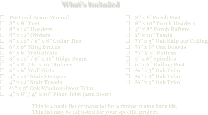 This is a basic list of material for a timber frame barn kit. This list may be adjusted for your specific project.  	Post and Beam Manual 	8” x 8” Post 	8” x 12” Headers 	8” x 12” Girders 	8” x 10” / 6” x 8” Collar Ties 	6” x 6” Sling Braces 	6” x 6” Wall Struts 	8” x 10” / 8” x 12” Ridge Beam 	4” x 8” / 6” x 10” Rafters 	2” x 6” Wall Girts 	4” x 12” Stair Stringer 	4” x 12” Stair Treads 	¾” x 5” Oak Window/Door Trim 	4” x 8” / 4” x 10” Floor Joist (2nd floor)   	8” x 8’ Porch Post 	8” x 10” Porch Headers 	4” x 8” Porch Rafters 	2” x 10” Fascia 	¾” x 5” Oak Ship lap Ceiling 	¾” x 8” Oak Boards 	¾” X 2” Battens 	2” x 6” Spindles 	6” x 6” Railing Post 	¾” x 3” Oak Trim 	¾” x 2” Oak Trim 	¾” x 5” Oak Trim What’s Included