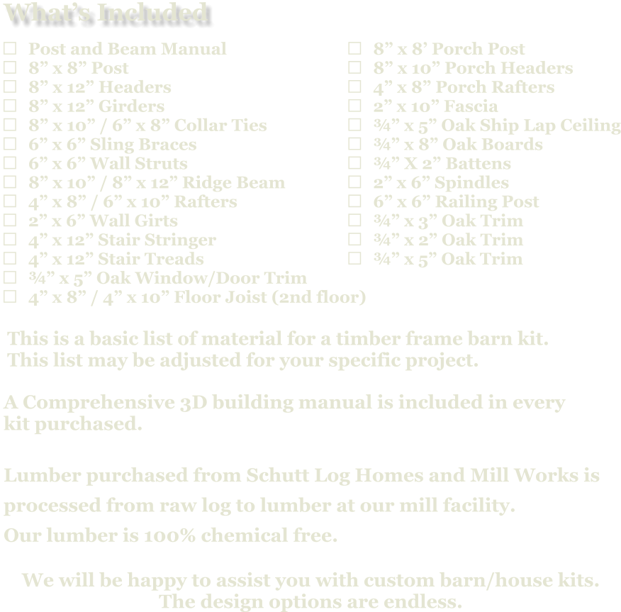 	8” x 8’ Porch Post 	8” x 10” Porch Headers 	4” x 8” Porch Rafters 	2” x 10” Fascia 	¾” x 5” Oak Ship Lap Ceiling 	¾” x 8” Oak Boards 	¾” X 2” Battens 	2” x 6” Spindles 	6” x 6” Railing Post 	¾” x 3” Oak Trim 	¾” x 2” Oak Trim 	¾” x 5” Oak Trim                            A Comprehensive 3D building manual is included in every  kit purchased.  Lumber purchased from Schutt Log Homes and Mill Works is  processed from raw log to lumber at our mill facility. Our lumber is 100% chemical free.   We will be happy to assist you with custom barn/house kits.   The design options are endless.   This is a basic list of material for a timber frame barn kit. This list may be adjusted for your specific project.  	Post and Beam Manual 	8” x 8” Post 	8” x 12” Headers 	8” x 12” Girders 	8” x 10” / 6” x 8” Collar Ties 	6” x 6” Sling Braces 	6” x 6” Wall Struts 	8” x 10” / 8” x 12” Ridge Beam 	4” x 8” / 6” x 10” Rafters 	2” x 6” Wall Girts 	4” x 12” Stair Stringer 	4” x 12” Stair Treads 	¾” x 5” Oak Window/Door Trim 	4” x 8” / 4” x 10” Floor Joist (2nd floor)   What’s Included