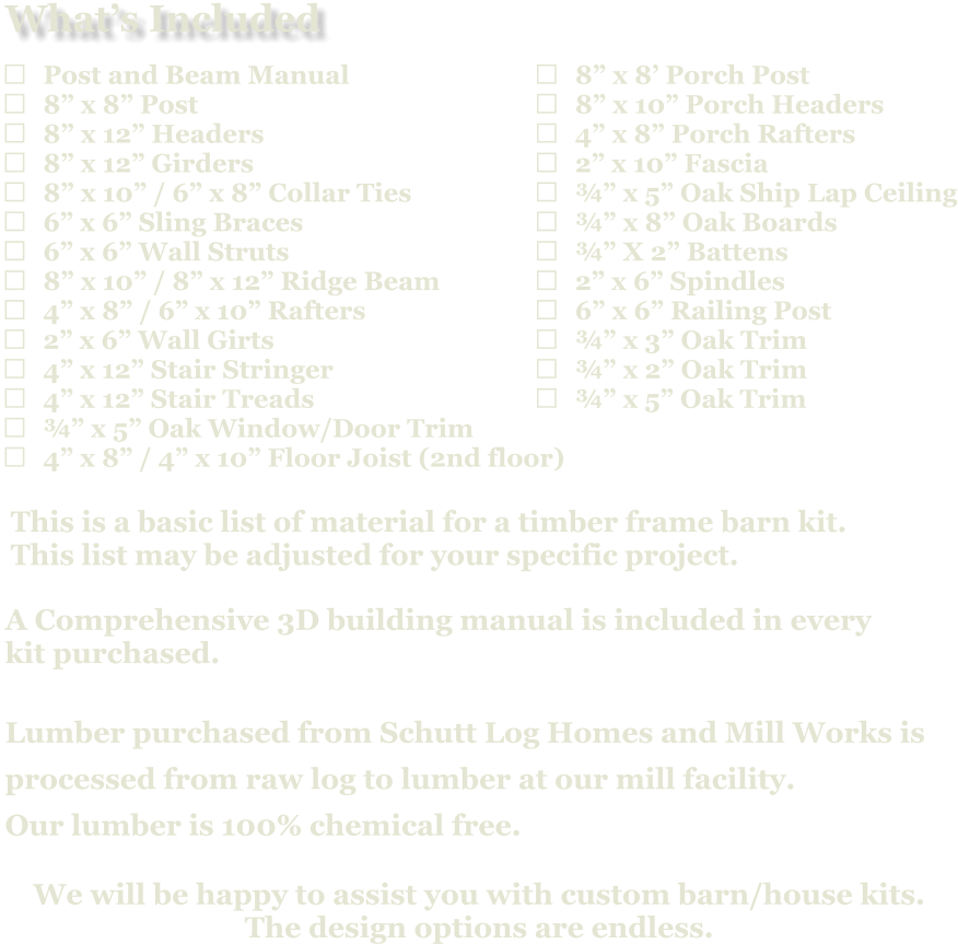 	8” x 8’ Porch Post 	8” x 10” Porch Headers 	4” x 8” Porch Rafters 	2” x 10” Fascia 	¾” x 5” Oak Ship Lap Ceiling 	¾” x 8” Oak Boards 	¾” X 2” Battens 	2” x 6” Spindles 	6” x 6” Railing Post 	¾” x 3” Oak Trim 	¾” x 2” Oak Trim 	¾” x 5” Oak Trim                            A Comprehensive 3D building manual is included in every  kit purchased.  Lumber purchased from Schutt Log Homes and Mill Works is  processed from raw log to lumber at our mill facility. Our lumber is 100% chemical free.   We will be happy to assist you with custom barn/house kits.   The design options are endless.   This is a basic list of material for a timber frame barn kit. This list may be adjusted for your specific project.  	Post and Beam Manual 	8” x 8” Post 	8” x 12” Headers 	8” x 12” Girders 	8” x 10” / 6” x 8” Collar Ties 	6” x 6” Sling Braces 	6” x 6” Wall Struts 	8” x 10” / 8” x 12” Ridge Beam 	4” x 8” / 6” x 10” Rafters 	2” x 6” Wall Girts 	4” x 12” Stair Stringer 	4” x 12” Stair Treads 	¾” x 5” Oak Window/Door Trim 	4” x 8” / 4” x 10” Floor Joist (2nd floor)   What’s Included