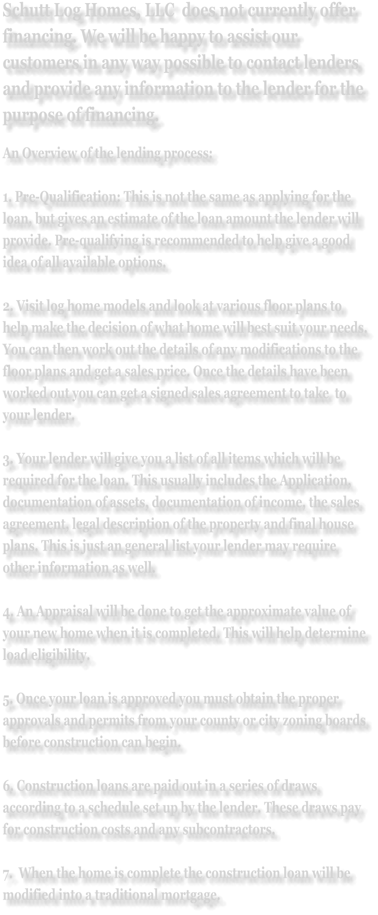 Schutt Log Homes, LLC  does not currently offer financing. We will be happy to assist our customers in any way possible to contact lenders and provide any information to the lender for the purpose of financing. An Overview of the lending process:  1. Pre-Qualification: This is not the same as applying for the loan, but gives an estimate of the loan amount the lender will provide. Pre-qualifying is recommended to help give a good idea of all available options.  2. Visit log home models and look at various floor plans to help make the decision of what home will best suit your needs. You can then work out the details of any modifications to the floor plans and get a sales price. Once the details have been worked out you can get a signed sales agreement to take  to your lender.  3. Your lender will give you a list of all items which will be required for the loan. This usually includes the Application, documentation of assets, documentation of income, the sales agreement, legal description of the property and final house plans. This is just an general list your lender may require other information as well.  4. An Appraisal will be done to get the approximate value of your new home when it is completed. This will help determine load eligibility.  5. Once your loan is approved you must obtain the proper approvals and permits from your county or city zoning boards before construction can begin.  6. Construction loans are paid out in a series of draws according to a schedule set up by the lender. These draws pay for construction costs and any subcontractors.  7.  When the home is complete the construction loan will be modified into a traditional mortgage.