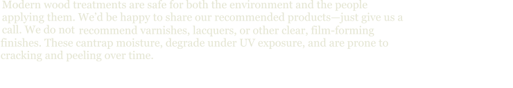 Modern wood treatments are safe for both the environment and the people applying them. We’d be happy to share our recommended products—just give us a call. We do not   recommend varnishes, lacquers, or other clear, film-forming  finishes. These cantrap moisture, degrade under UV exposure, and are prone to  cracking and peeling over time.