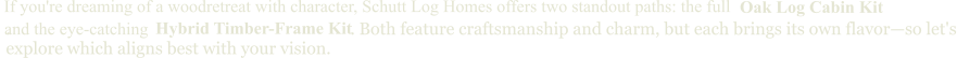 and the eye-catching  Oak Log Cabin Kit If you're dreaming of a woodretreat with character, Schutt Log Homes offers two standout paths: the full  Hybrid Timber-Frame Kit .                                                                                 . Both feature craftsmanship and charm, but each brings its own flavor—so let's explore which aligns best with your vision.