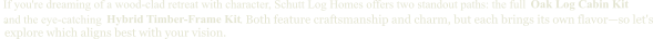 and the eye-catching  Oak Log Cabin Kit If you're dreaming of a wood-clad retreat with character, Schutt Log Homes offers two standout paths: the full   Hybrid Timber-Frame Kit .                                                                                 . Both feature craftsmanship and charm, but each brings its own flavor—so let's explore which aligns best with your vision.
