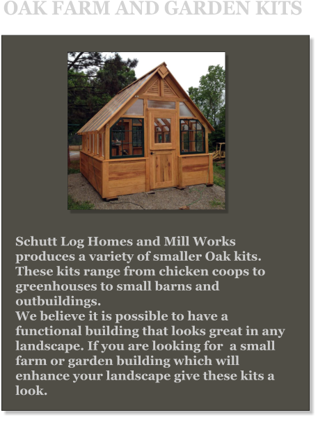 Schutt Log Homes and Mill Works produces a variety of smaller Oak kits. These kits range from chicken coops to greenhouses to small barns and outbuildings.  We believe it is possible to have a functional building that looks great in any landscape. If you are looking for  a small farm or garden building which will enhance your landscape give these kits a look. OAK FARM AND GARDEN KITS