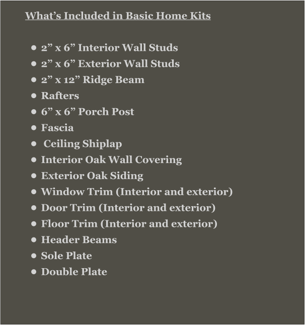 What’s Included in Basic Home Kits  •	2” x 6” Interior Wall Studs •	2” x 6” Exterior Wall Studs •	2” x 12” Ridge Beam •	Rafters •	6” x 6” Porch Post •	Fascia •	 Ceiling Shiplap •	Interior Oak Wall Covering •	Exterior Oak Siding •	Window Trim (Interior and exterior) •	Door Trim (Interior and exterior) •	Floor Trim (Interior and exterior) •	Header Beams •	Sole Plate •	Double Plate