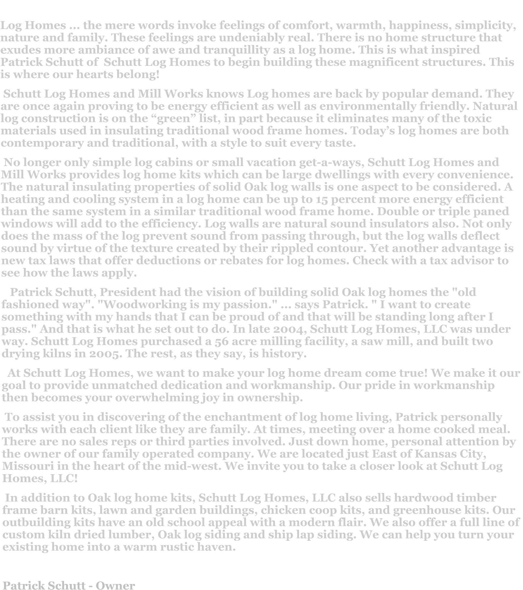Log Homes ... the mere words invoke feelings of comfort, warmth, happiness, simplicity, nature and family. These feelings are undeniably real. There is no home structure that exudes more ambiance of awe and tranquillity as a log home. This is what inspired Patrick Schutt of  Schutt Log Homes to begin building these magnificent structures. This is where our hearts belong!  Schutt Log Homes and Mill Works knows Log homes are back by popular demand. They are once again proving to be energy efficient as well as environmentally friendly. Natural log construction is on the “green” list, in part because it eliminates many of the toxic materials used in insulating traditional wood frame homes. Today’s log homes are both contemporary and traditional, with a style to suit every taste.   No longer only simple log cabins or small vacation get-a-ways, Schutt Log Homes and Mill Works provides log home kits which can be large dwellings with every convenience. The natural insulating properties of solid Oak log walls is one aspect to be considered. A heating and cooling system in a log home can be up to 15 percent more energy efficient than the same system in a similar traditional wood frame home. Double or triple paned windows will add to the efficiency. Log walls are natural sound insulators also. Not only does the mass of the log prevent sound from passing through, but the log walls deflect sound by virtue of the texture created by their rippled contour. Yet another advantage is new tax laws that offer deductions or rebates for log homes. Check with a tax advisor to see how the laws apply.     Patrick Schutt, President had the vision of building solid Oak log homes the "old fashioned way". "Woodworking is my passion." ... says Patrick. " I want to create something with my hands that I can be proud of and that will be standing long after I pass." And that is what he set out to do. In late 2004, Schutt Log Homes, LLC was under way. Schutt Log Homes purchased a 56 acre milling facility, a saw mill, and built two drying kilns in 2005. The rest, as they say, is history.   At Schutt Log Homes, we want to make your log home dream come true! We make it our goal to provide unmatched dedication and workmanship. Our pride in workmanship then becomes your overwhelming joy in ownership.  To assist you in discovering of the enchantment of log home living, Patrick personally works with each client like they are family. At times, meeting over a home cooked meal. There are no sales reps or third parties involved. Just down home, personal attention by the owner of our family operated company. We are located just East of Kansas City, Missouri in the heart of the mid-west. We invite you to take a closer look at Schutt Log Homes, LLC!  In addition to Oak log home kits, Schutt Log Homes, LLC also sells hardwood timber frame barn kits, lawn and garden buildings, chicken coop kits, and greenhouse kits. Our outbuilding kits have an old school appeal with a modern flair. We also offer a full line of custom kiln dried lumber, Oak log siding and ship lap siding. We can help you turn your existing home into a warm rustic haven.  Patrick Schutt - Owner