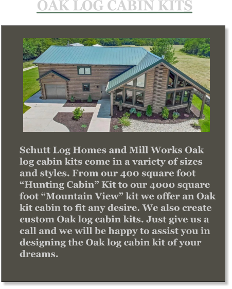 Schutt Log Homes and Mill Works Oak log cabin kits come in a variety of sizes and styles. From our 400 square foot “Hunting Cabin” Kit to our 4000 square foot “Mountain View” kit we offer an Oak kit cabin to fit any desire. We also create custom Oak log cabin kits. Just give us a call and we will be happy to assist you in designing the Oak log cabin kit of your dreams. OAK LOG CABIN KITS