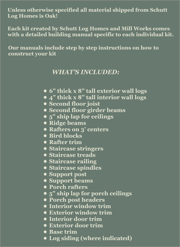 Unless otherwise specified all material shipped from Schutt Log Homes is Oak! Each kit created by Schutt Log Homes and Mill Works comes with a detailed building manual specific to each individual kit.   Our manuals include step by step instructions on how to construct your kit   WHAT’S INCLUDED: •	6” thick x 8” tall exterior wall logs •	4” thick x 8” tall interior wall logs •	Second floor joist •	Second floor girder beams •	5” ship lap for ceilings •	Ridge beams •	Rafters on 3’ centers •	Bird blocks •	Rafter trim •	Staircase stringers •	Staircase treads •	Staircase railing •	Staircase spindles •	Support post •	Support beams •	Porch rafters •	5” ship lap for porch ceilings •	Porch post headers •	Interior window trim •	Exterior window trim •	Interior door trim •	Exterior door trim •	Base trim •	Log siding (where indicated)